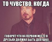 то чувство, когда говорят что на первом месте в друзьях должна быть девушка