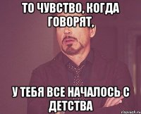 то чувство, когда говорят, у тебя все началось с детства