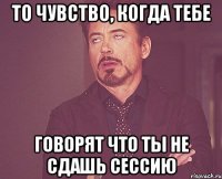 то чувство, когда тебе говорят что ты не сдашь сессию