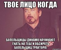 твое лицо когда болельщицы динамо начинают гнать на тебе и обсирать болельщиц трактора!