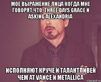 мое выражение лица когда мне говорят что, three days grace и asking alexandria исполняют круче и талантливей чем at vance и metallica