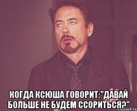  когда ксюша говорит:"давай больше не будем ссориться?"