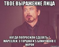 твое выражение лица когда попросили сделать 7 марселей, 3 горшка и 5 блинчиков с икрой