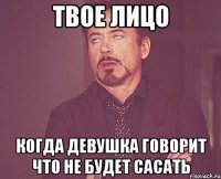 твое лицо когда девушка говорит что не будет сасать