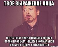 твоё выражение лица когда тупая пизда слушала попсу,а потом просекла фишку в нормальной музыке и теперь выёбывается