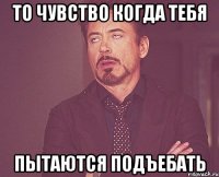 то чувство когда тебя пытаются подъебать