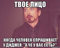 твое лицо когда человек спрашивает у диджея: "а че у вас есть?"