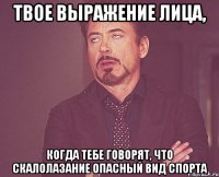 твое выражение лица, когда тебе говорят, что скалолазание опасный вид спорта