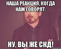 наша реакция, когда нам говорят: ну, вы же скд!