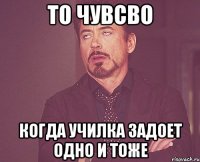 то чувсво когда училка задоет одно и тоже