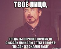 твоё лицо, когда ты спросил,почему не сказали даниэлю,а тебе говорят: "но дэн же онлайн был!"