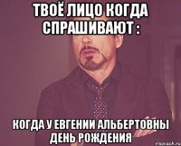 твоё лицо когда спрашивают : когда у евгении альбертовны день рождения