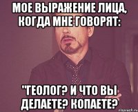 мое выражение лица, когда мне говорят: "геолог? и что вы делаете? копаете?