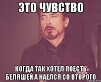 это чувство когда так хотел поесть беляшей а наелся со второго