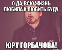 о да, всю жизнь любила и любить буду юру горбачова!