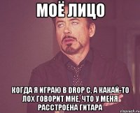 моё лицо когда я играю в drop c, а какай-то лох говорит мне, что у меня расстроена гитара