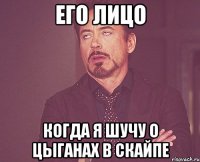 его лицо когда я шучу о цыганах в скайпе