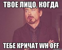 твое лицо, когда тебе кричат wh off