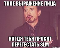 твое выражение лица когдя тебя просят перетестать slm