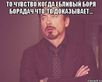 то чувство когда ебливый боря борадач что-то доказывает... 