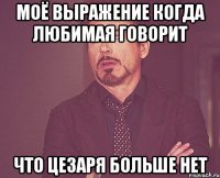 моё выражение когда любимая говорит что цезаря больше нет