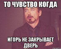 то чувство когда игорь не закрывает дверь