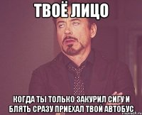 твоё лицо когда ты только закурил сигу и блять сразу приехал твой автобус