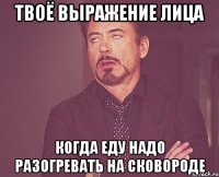 твоё выражение лица когда еду надо разогревать на сковороде