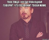 твое лицо, когда плахоцкая говорит, что позвонит твоей маме 