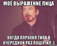 моё выражение лица когда порохня типа в очередной раз пошутил ;)