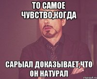 то самое чувство,когда сарыал доказывает,что он натурал