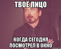 твоё лицо когда сегодня посмотрел в окно