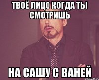 твоё лицо когда ты смотришь на сашу с ваней