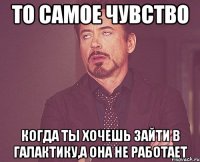 то самое чувство когда ты хочешь зайти в галактику,а она не работает