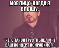 мое лицо, когда я слышу: "чего такой грустный, а мне ваш концерт понравился"