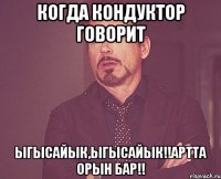 когда кондуктор говорит ыгысайык,ыгысайык!!артта орын бар!!