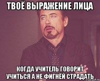 твоё выражение лица когда учитель говорит учиться а не фигнёй страдать