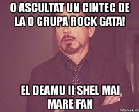 o ascultat un cintec de la o grupa rock gata! el deamu ii shel mai mare fan