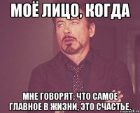 моё лицо, когда мне говорят, что самое главное в жизни, это счастье.