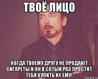 твоё лицо когда твоему другу не продают сигареты и он в сотый раз простит тебя купить их ему!