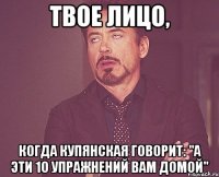 твое лицо, когда купянская говорит: "а эти 10 упражнений вам домой"