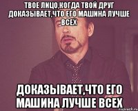 твое лицо,когда твой друг доказывает,что его машина лучше всех доказывает,что его машина лучше всех