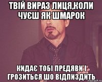 твій вираз лиця,коли чуєш як шмарок кидає тобі предяви і грозиться шо відпиздить