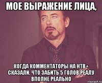 мое выражение лица, когда комментаторы на нтв+ сказали, что забить 5 голов реалу вполне реально