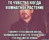 то чувство когда комнатное растение говорит что в жизни нихуя нормального и он это точно знает что оно ему не нужно