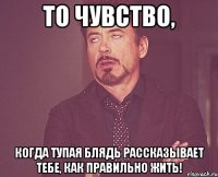 то чувство, когда тупая блядь рассказывает тебе, как правильно жить!