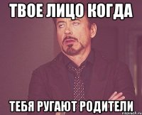 твое лицо когда тебя ругают родители