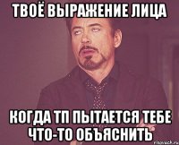 твоё выражение лица когда тп пытается тебе что-то объяснить