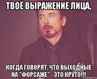 твоё выражение лица, когда говорят, что выходные на "форсаже" - это круто!!!