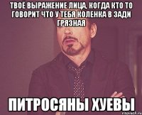 твоё выражение лица, когда кто то говорит что у тебя коленка в зади грязная питросяны хуевы